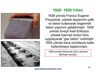 22
1920- 1930 Yılları
1928 yılında Fransız Eugene
Freyssinet, yüksek dayanımlı çelik
ve beton kullanarak öngermeli
beton yapımını geliştirmiştir. 1929
yılında İsveçli Axel Eriksson,
yüksek basınçlı buhar kürü
uygulayarak “gaz beton” üretmiştir.
1930 yılında hava sürükleyici katkı
kullanılmaya başlanmıştır.
1926 yılında Ankara’da ikinci çimento
fabrikası kuruldu.
www.betonvecimento.com
 