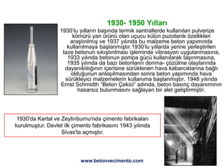 23
1930- 1950 Yılları
1930’lu yılların başında termik santrallerde kullanılan pulverize
kömürü yan ürünü olan uçucu külün puzolanik özellikleri
araştırılmış ve 1937 yılında bu malzeme beton yapımında
kullanılmaya başlanmıştır.1930’lu yıllarda yerine yerleştirilen
taze betonun sıkıştırılması işleminde vibrasyon uygulanmasına,
1933 yılında betonun pompa gücü kullanılarak taşınmasına,
1935 yılında da bazı betonların donma- çözülme olaylarında
dayanıklılığının içerisine sürüklenen hava kabarcıklarına bağlı
olduğunun anlaşılmasından sonra beton yapımında hava
sürükleyici malzemelerin kullanıma başlanmıştır. 1948 yılında
Ernst Schmidth “Beton Çekici” adında, beton basınç dayanımının
hasarsız bulunmasını sağlayan bir alet geliştirmiştir.
1930'da Kartal ve Zeytinburnu'nda çimento fabrikaları
kurulmuştur. Devlet ilk çimento fabrikasını 1943 yılında
Sivas'ta açmıştır.
www.betonvecimento.com
 
