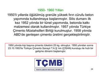 24
1950- 1960 Yılları
1950’li yıllarda öğütülmüş granüle yüksek fırın cürufu beton
yapımında kullanılmaya başlanmıştır. Silis dumanı ilk
kez 1952 yılında bir tünel yapımında, betonda katkı
malzemesi olarak kullanılmıştır. 1957 yılında Türkiye
Çimento Müstahsilleri Birliği kurulmuştur. 1958 yılında
ABD’de genleşen çimento üretimi gerçekleştirilmiştir.
1950 yılında kişi başına çimento tüketimi 25 kg. olmuştur. 1950 yılından sonra
23.10.1953'te Türkiye Çimento Sanayii T.A.Ş.'nin (ÇİSAN) kuruluşu ile hızlı bir
gelişme dönemi başlamıştır.
 