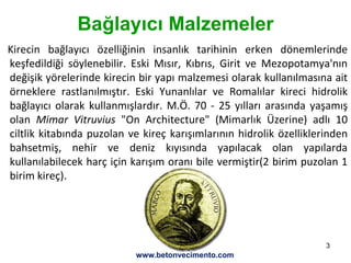 3
Bağlayıcı Malzemeler
Kirecin bağlayıcı özelliğinin insanlık tarihinin erken dönemlerinde
keşfedildiği söylenebilir. Eski Mısır, Kıbrıs, Girit ve Mezopotamya'nın
değişik yörelerinde kirecin bir yapı malzemesi olarak kullanılmasına ait
örneklere rastlanılmıştır. Eski Yunanlılar ve Romalılar kireci hidrolik
bağlayıcı olarak kullanmışlardır. M.Ö. 70 - 25 yılları arasında yaşamış
olan Mimar Vitruvius "On Architecture" (Mimarlık Üzerine) adlı 10
ciltlik kitabında puzolan ve kireç karışımlarının hidrolik özelliklerinden
bahsetmiş, nehir ve deniz kıyısında yapılacak olan yapılarda
kullanılabilecek harç için karışım oranı bile vermiştir(2 birim puzolan 1
birim kireç).
www.betonvecimento.com
 