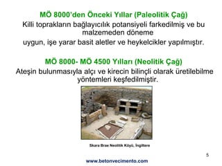 5
MÖ 8000’den Önceki Yıllar (Paleolitik Çağ)
Killi toprakların bağlayıcılık potansiyeli farkedilmiş ve bu
malzemeden döneme
uygun, işe yarar basit aletler ve heykelcikler yapılmıştır.
MÖ 8000- MÖ 4500 Yılları (Neolitik Çağ)
Ateşin bulunmasıyla alçı ve kirecin bilinçli olarak üretilebilme
yöntemleri keşfedilmiştir.
Skara Brae Neolitik Köyü, İngiltere
www.betonvecimento.com
 