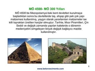 6
MÖ 4500- MÖ 300 Yılları
MÖ 4500’de Mezopotamya’daki kent devletleri kurulmaya
başladıktan sonra bu devletlerde taş, ahşap gibi pek çok yapı
malzemesi kullanılmış, yaygın olarak yararlanılan malzemeler ise
killi topraktan üretilen harçlar olmuştur. Tarihte, Mısır Piramitleri, Çin
Seddi ve değişik zamanda yapılan kalelerde o dönemin
medeniyetini simgeleyen birçok değişik bağlayıcı madde
kullanılmıştır.
www.betonvecimento.com
 