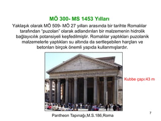 7
MÖ 300- MS 1453 Yılları
Yaklaşık olarak MÖ 509- MÖ 27 yılları arasında bir tarihte Romalılar
tarafından “puzolan” olarak adlandırılan bir malzemenin hidrolik
bağlayıcılık potansiyeli keşfedilmiştir. Romalılar yaptıkları puzolanik
malzemelerle yaptıkları su altında da sertleşebilen harçları ve
betonları birçok önemli yapıda kullanmışlardır.
Pantheon Tapınağı,M.S.186,Roma
Kubbe çapı:43 m
 