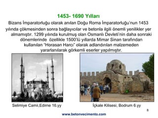 8
1453- 1690 Yılları
Bizans İmparatorluğu olarak anılan Doğu Roma İmparatorluğu’nun 1453
yılında çökmesinden sonra bağlayıcılar ve betonla ilgili önemli yenilikler yer
almamıştır. 1299 yılında kurulmuş olan Osmanlı Devleti’nin daha sonraki
dönemlerinde özellikle 1500’lü yıllarda Mimar Sinan tarafından
kullanılan “Horasan Harcı” olarak adlandırılan malzemeden
yararlanılarak görkemli eserler yapılmıştır.
İçkale Kilisesi, Bodrum 6.yySelimiye Camii,Edirne 16.yy
www.betonvecimento.com
 