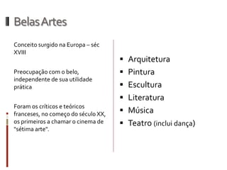 BelasArtes
Conceito surgido na Europa – séc
XVIII
Preocupação com o belo,
independente de sua utilidade
prática
Foram os críticos e teóricos
franceses, no começo do século XX,
os primeiros a chamar o cinema de
"sétima arte".
 Arquitetura
 Pintura
 Escultura
 Literatura
 Música
 Teatro (inclui dança)
 
