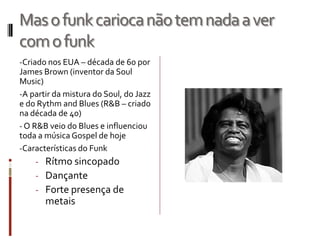 Masofunkcariocanãotemnadaaver
comofunk
-Criado nos EUA – década de 60 por
James Brown (inventor da Soul
Music)
-A partir da mistura do Soul, do Jazz
e do Rythm and Blues (R&B – criado
na década de 40)
- O R&B veio do Blues e influenciou
toda a música Gospel de hoje
-Características do Funk
- Rítmo sincopado
- Dançante
- Forte presença de
metais
 