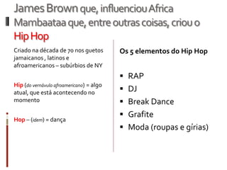 JamesBrownque,influenciouAfrica
Mambaataaque,entreoutrascoisas,criouo
HipHop
Criado na década de 70 nos guetos
jamaicanos , latinos e
afroamericanos – subúrbios de NY
Hip (do vernávulo afroamericano) = algo
atual, que está acontecendo no
momento
Hop – (idem) = dança
Os 5 elementos do Hip Hop
 RAP
 DJ
 Break Dance
 Grafite
 Moda (roupas e gírias)
 