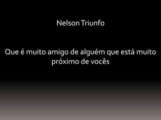 NelsonTriunfo
Que é muito amigo de alguém que está muito
próximo de vocês
 