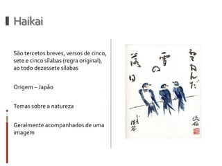 Haikai
São tercetos breves, versos de cinco,
sete e cinco sílabas (regra original),
ao todo dezessete sílabas
Origem – Japão
Temas sobre a natureza
Geralmente acompanhados de uma
imagem
 
