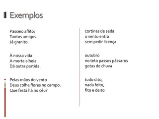 Exemplos
Passeio aflito;
Tantos amigos
Já granito.
À nossa vida
A morte alheia
Dá outra partida.
Pelas mãos do vento
Deus colhe flores no campo.
Que festa há no céu?
cortinas de seda
o vento entra
sem pedir licença
outubro
no teto passos pássaros
gotas de chuva
tudo dito,
nada feito,
fito e deito
 