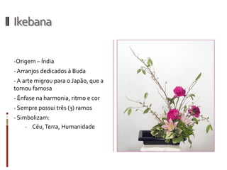 Ikebana
-Origem – Índia
- Arranjos dedicados à Buda
- A arte migrou para o Japão, que a
tornou famosa
- Ênfase na harmonia, ritmo e cor
- Sempre possui três (3) ramos
- Simbolizam:
- Céu,Terra, Humanidade
 