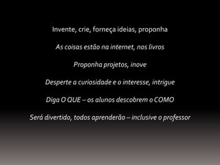 Invente, crie, forneça ideias, proponha
As coisas estão na internet, nos livros
Proponha projetos, inove
Desperte a curiosidade e o interesse, intrigue
DigaO QUE – os alunos descobrem o COMO
Será divertido, todos aprenderão – inclusive o professor
 