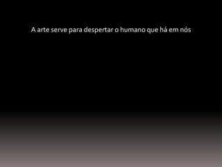 A arte serve para despertar o humano que há em nós
 