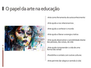 Opapeldaartenaeducação
-Arte como ferramenta de autoconhecimento
-Arte ajuda a nos relacionarmos
-Arte ajuda a conhecer o mundo
-Arte ajuda a liberar a energia criativa
-Arte ajuda desenvolver a sensibilidade diante
das pessoas, das coisas, da vida
-Arte ajuda compreender a vida de uma
forma não verbal
-Possibilita o contato com outras culturas
-Arte permite dar alegria e sentido à vida
 