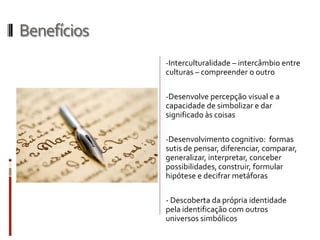 Benefícios
-Interculturalidade – intercâmbio entre
culturas – compreender o outro
-Desenvolve percepção visual e a
capacidade de simbolizar e dar
significado às coisas
-Desenvolvimento cognitivo: formas
sutis de pensar, diferenciar, comparar,
generalizar, interpretar, conceber
possibilidades, construir, formular
hipótese e decifrar metáforas
- Descoberta da própria identidade
pela identificação com outros
universos simbólicos
 