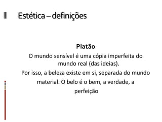 Estética–definições
Platão
O mundo sensível é uma cópia imperfeita do
mundo real (das ideias).
Por isso, a beleza existe em si, separada do mundo
material. O belo é o bem, a verdade, a
perfeição
 