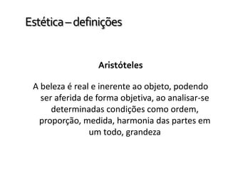 Estética–definições
Aristóteles
A beleza é real e inerente ao objeto, podendo
ser aferida de forma objetiva, ao analisar-se
determinadas condições como ordem,
proporção, medida, harmonia das partes em
um todo, grandeza
 