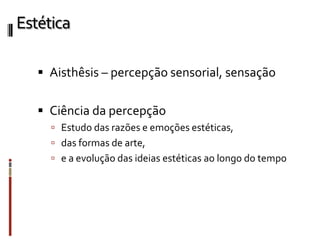 Estética
 Aisthêsis – percepção sensorial, sensação
 Ciência da percepção
 Estudo das razões e emoções estéticas,
 das formas de arte,
 e a evolução das ideias estéticas ao longo do tempo
 