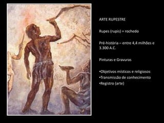 ARTE RUPESTRE
Rupes (rupis) = rochedo
Pré-história – entre 4,4 milhões e
3.300 A.C.
Pinturas e Gravuras
•Objetivos místicos e religiosos
•Transmissão de conhecimento
•Registro (arte)
 