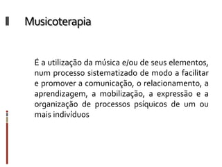 Musicoterapia
É a utilização da música e/ou de seus elementos,
num processo sistematizado de modo a facilitar
e promover a comunicação, o relacionamento, a
aprendizagem, a mobilização, a expressão e a
organização de processos psíquicos de um ou
mais indivíduos
 