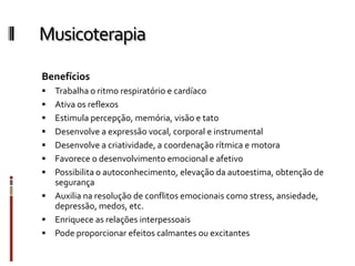 Musicoterapia
Benefícios
 Trabalha o ritmo respiratório e cardíaco
 Ativa os reflexos
 Estimula percepção, memória, visão e tato
 Desenvolve a expressão vocal, corporal e instrumental
 Desenvolve a criatividade, a coordenação rítmica e motora
 Favorece o desenvolvimento emocional e afetivo
 Possibilita o autoconhecimento, elevação da autoestima, obtenção de
segurança
 Auxilia na resolução de conflitos emocionais como stress, ansiedade,
depressão, medos, etc.
 Enriquece as relações interpessoais
 Pode proporcionar efeitos calmantes ou excitantes
 