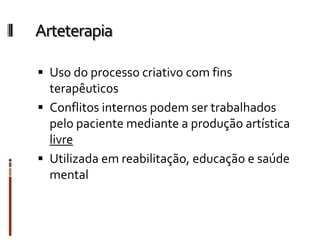 Arteterapia
 Uso do processo criativo com fins
terapêuticos
 Conflitos internos podem ser trabalhados
pelo paciente mediante a produção artística
livre
 Utilizada em reabilitação, educação e saúde
mental
 