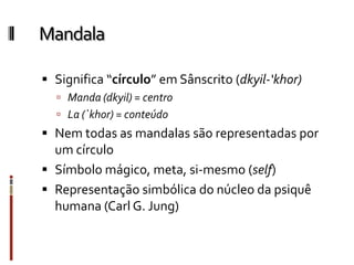 Mandala
 Significa “círculo” em Sânscrito (dkyil-‘khor)
 Manda (dkyil) = centro
 La (`khor) = conteúdo
 Nem todas as mandalas são representadas por
um círculo
 Símbolo mágico, meta, si-mesmo (self)
 Representação simbólica do núcleo da psiquê
humana (Carl G. Jung)
 