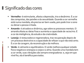 Significadodascores
 Vermelho- é estimulante, afasta a depressão, tira o desânimo. É a cor
das conquistas, das paixões e da sexualidade. Quando a cor vermelha
está numa mandala, ela precisa ser bem usada, pois pode tirar o sono
ou deixar a pessoa irritada.
 Amarelo- é ativadora e dinâmica, age sobre os processos mentais. O
amarelo afasta as ideias fixas e aumenta a capacidade de raciocínio. É
a cor da inteligência, do estudo e da criatividade.
 Laranja- é restauradora e regeneradora, traz recuperação depois de
um processo destrutivo e a capacidade de refazer o que não está certo.
É a cor da coragem, da reconstrução e da melhora.
 Verde- é calmante e equilibradora. O verde melhora qualquer estado
físico negativo e energiza o corpo e a alma.Quando uma mandala tem
a cor verde, suas vibrações são sempre energizadoras e, seja em que
nível for, ela é benéfica para todos.
 