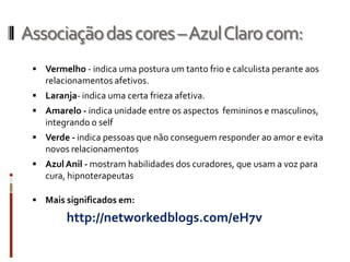 Associaçãodascores–AzulClarocom:
 Vermelho - indica uma postura um tanto frio e calculista perante aos
relacionamentos afetivos.
 Laranja- indica uma certa frieza afetiva.
 Amarelo - indica unidade entre os aspectos femininos e masculinos,
integrando o self
 Verde - indica pessoas que não conseguem responder ao amor e evita
novos relacionamentos
 AzulAnil - mostram habilidades dos curadores, que usam a voz para
cura, hipnoterapeutas
 Mais significados em:
http://networkedblogs.com/eH7v
 