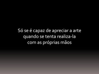 Só se é capaz de apreciar a arte
quando se tenta realiza-la
com as próprias mãos
 