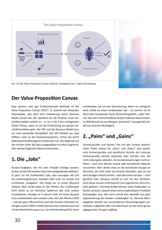 30
Der Value Proposition Canvas
Eine weitere, sehr gut funktionierende Methode ist der
­Value Proposition Canvas (VPC)61
. Er stammt von Alexander
­Osterwalder, und stellt eine Erweiterung seines Business
Model Canvas dar, der spezifisch für die Kreation neuer Ge-
schäftsmodelle nützlich ist – er ist in Teil 3 des vorliegenden
Textes Thema, wenn es um die Entwicklung von ganzen Ge-
schäftsmodellen geht. Der VPC und der Business Model Can-
vas sind zueinander kompatibel. Der VPC besteht aus zwei
Hälften: Links ist das Nutzenversprechen, rechts das damit
adressierte Kundensegment (siehe Dar. 12). Wir beginnen auf
der rechten Seite: Bei dem ausgewählten Kunden(-segment).
Hier werden folgende Faktoren betrachtet ...
Dar. 12: Der Value Proposition Canvas. QUELLE: strategyzer.com – eigene Darstellung.
1. Die „Jobs“
Kunden-Aufgaben, die mit dem Produkt erledigt werden.
Anders als bei ODI werden diese hier weitgreifender definiert.
Es geht um die funktionalen Jobs, also sozusagen das Ziel
des Arbeitsergebnisses, daneben aber auch um soziale und
emotionale „Aufgaben“. Das klingt nur im ersten Moment
seltsam. Man denke etwa an das iPhone: Aus funktionaler
Sicht bietet es ein ähnliches Spektrum wie viele andere
Smartphones. Prestige ist in diesem Falle ein klares Beispiel
eines emotionalen oder sozialen Jobs, den das iPhone erfüllt
– und der ganz offensichtlich auch den Kunden Geld wert ist,
übrigensauchimB2B-Umfeld.Dashatunteranderemauchviel
mit der Markenführung zu tun. Ein einfaches Beispiel für einen
2. „Pains“ und „Gains“
Schmerzpunkte und Nutzen: Die mit den Smileys bezeich-
neten Felder stehen für „Pains“ und „Gains“, also spezifi-
sche Schmerzpunkte und spezifische Vorteile der Leistung.
Schmerzpunkte können Elemente oder Schritte sein, die
nicht reibungslos ablaufen, die Kundenerwartungen nicht er-
füllen – auch hier können soziale oder emotionale Faktoren
hinzutreten. Man denke etwa an die wachsende Gruppe an
Personen, die nicht mehr bei Amazon bestellen, weil sie mit
dem dortigen Arbeitsumfeld – oder Berichten darüber – nicht
glücklich sind. Genauso verhält es sich mit den Vorteilen.
Auch diese müssen nicht konkret zum eigentlichen Kern-Pro-
dukt gehören. Fairtrade-Artikel können etwa Endkunden zu
Käufen anreizen, obwohl diese sonst vergleichbaren Produkte
kostspieliger sind. Hier wird schnell klar, weshalb eine gute
Segmentierung der Kunden unabdingbar ist. Manche Wert-
angebote werden von verschiedenen Personengruppen ver-
schieden aufgefasst oder sind überhaupt nur bei einer genau
abgegrenzten Gruppe zugfähig.
emotionalen Job ist eine Versicherung: Wenn sie schlagend
wird, erfüllt sie einen funktionalen Job – bis dorthin ist ihr
Wert eher emotionaler Basis (Sicherheitsgefühl). „Jobs“ kön-
nen also sehr unterschiedliche Nutzen-Faktoren beschreiben.
Im B2B-Bereich ist zum Beispiel „Sicherheit“ naturgemäß sehr
oft von enormer Wichtigkeit.
The Value Proposition Canvas
Schmerzpunkte lindern
Kundennutzen erzeugen
Produkte,
Services
Schmerzpunkte
Nutzen
Kunden-
aufgaben
 