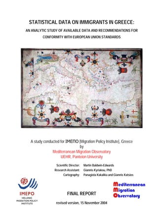 STATISTICAL DATA ON IMMIGRANTS IN GREECE:
AN ANALYTIC STUDY OF AVAILABLE DATA AND RECOMMENDATIONS FOR
         CONFORMITY WITH EUROPEAN UNION STANDARDS




  A study conducted for ΙΜΕΠΟ [Migration Policy Institute], Greece
                               by
               Mediterranean Migration Observatory
                    UEHR, Panteion University
                  Scientific Director:   Martin Baldwin-Edwards
                 Research Assistant:     Giannis Kyriakou, PhD
                       Cartography:      Panagiota Kakalika and Giannis Katsios




                           FINAL REPORT
                  revised version, 15 November 2004
 