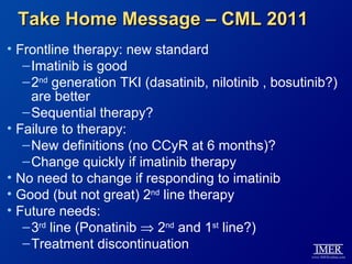 Take Home Message – CML 2011
• Frontline therapy: new standard
   – Imatinib is good
   – 2nd generation TKI (dasatinib, nilotinib , bosutinib?)
     are better
   – Sequential therapy?
• Failure to therapy:
   – New definitions (no CCyR at 6 months)?
   – Change quickly if imatinib therapy
• No need to change if responding to imatinib
• Good (but not great) 2nd line therapy
• Future needs:
   – 3rd line (Ponatinib ⇒ 2nd and 1st line?)
   – Treatment discontinuation
 