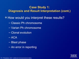 Case Study 1:
               Diagnosis and Result Interpretation (cont.)

         How               would you interpret these results?
               – Classic Ph chromosome
               – Varian Ph chromosome
               – Clonal evolution
               – ACA
               – Blast phase
               – An error in reporting


Ph = Philadelphia; ACA = additional chromosomal abnormalities.
 