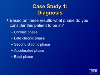 Case Study 1:
               Diagnosis
 Basedon these results what phase do you
 consider this patient to be in?
  – Chronic phase
  – Late chronic phase
  – Second chronic phase
  – Accelerated phase
  – Blast phase
 