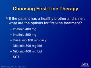 Choosing First-Line Therapy
         If   the patient has a healthy brother and sister,
              what are the options for first-line treatment?
                – Imatinib 400 mg
                – Imatinib 800 mg
                – Dasatinib 100 mg daily
                – Nilotinib 300 mg bid
                – Nilotinib 400 mg bid
                – SCT

bid = twice daily; SCT = stem cell transplant.
 