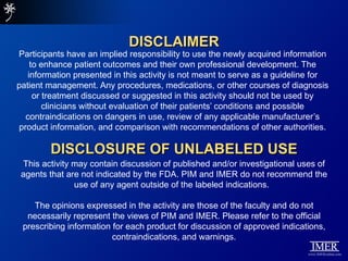 DISCLAIMER
Participants have an implied responsibility to use the newly acquired information
     to enhance patient outcomes and their own professional development. The
    information presented in this activity is not meant to serve as a guideline for
patient management. Any procedures, medications, or other courses of diagnosis
      or treatment discussed or suggested in this activity should not be used by
         clinicians without evaluation of their patients’ conditions and possible
   contraindications on dangers in use, review of any applicable manufacturer’s
 product information, and comparison with recommendations of other authorities.

         DISCLOSURE OF UNLABELED USE
 This activity may contain discussion of published and/or investigational uses of
 agents that are not indicated by the FDA. PIM and IMER do not recommend the
               use of any agent outside of the labeled indications.

    The opinions expressed in the activity are those of the faculty and do not
  necessarily represent the views of PIM and IMER. Please refer to the official
 prescribing information for each product for discussion of approved indications,
                         contraindications, and warnings.
 