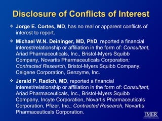 Disclosure of Conflicts of Interest
   Jorge E. Cortes, MD, has no real or apparent conflicts of
    interest to report.
   Michael W.N. Deininger, MD, PhD, reported a financial
    interest/relationship or affiliation in the form of: Consultant,
    Ariad Pharmaceuticals, Inc., Bristol-Myers Squibb
    Company, Novartis Pharmaceuticals Corporation;
    Contracted Research, Bristol-Myers Squibb Company,
    Celgene Corporation, Genzyme, Inc.
   Jerald P. Radich, MD, reported a financial
    interest/relationship or affiliation in the form of: Consultant,
    Ariad Pharmaceuticals, Inc., Bristol-Myers Squibb
    Company, Incyte Corporation, Novartis Pharmaceuticals
    Corporation, Pfizer, Inc.; Contracted Research, Novartis
    Pharmaceuticals Corporation.
 