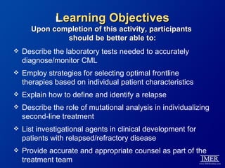 Learning Objectives
            L
      Upon completion of this activity, participants
              should be better able to:
   Describe the laboratory tests needed to accurately
    diagnose/monitor CML
   Employ strategies for selecting optimal frontline
    therapies based on individual patient characteristics
   Explain how to define and identify a relapse
   Describe the role of mutational analysis in individualizing
    second-line treatment
   List investigational agents in clinical development for
    patients with relapsed/refractory disease
   Provide accurate and appropriate counsel as part of the
    treatment team
 