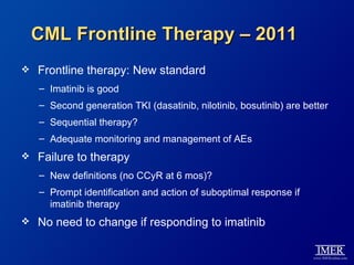 CML Frontline Therapy – 2011
   Frontline therapy: New standard
    – Imatinib is good
    – Second generation TKI (dasatinib, nilotinib, bosutinib) are better
    – Sequential therapy?
    – Adequate monitoring and management of AEs
   Failure to therapy
    – New definitions (no CCyR at 6 mos)?
    – Prompt identification and action of suboptimal response if
      imatinib therapy
   No need to change if responding to imatinib
 