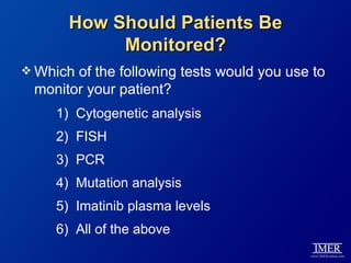 How Should Patients Be
           Monitored?
 Whichof the following tests would you use to
 monitor your patient?
    1) Cytogenetic analysis
    2) FISH
    3) PCR
    4) Mutation analysis
    5) Imatinib plasma levels
    6) All of the above
 