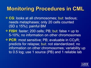 Monitoring Procedures in CML
 CG: looks at all chromosomes; but: tedious;
  needs metaphases; only 20 cells counted
  (SD ± 15%); painful BM
 FISH: faster; 200 cells; PB; but: false + up to
  5-10%; no information on other chromosomes
 PCR: most sensitive; PB; evaluable in CCyR;
  predicts for relapse; but: not standardized; no
  information on other chromosomes; variability up
  to 0.5 log; use 1 source (PB) and 1 reliable lab


                                               53
 