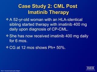 Case Study 2: CML Post
                             Imatinib Therapy
       A      52-yr-old woman with an HLA-identical
             sibling started therapy with imatinib 400 mg
             daily upon diagnosis of CP-CML.
        She      has now received imatinib 400 mg daily
             for 6 mos.
        CG             at 12 mos shows Ph+ 50%.




HLA = human leukocyte antigen.
 