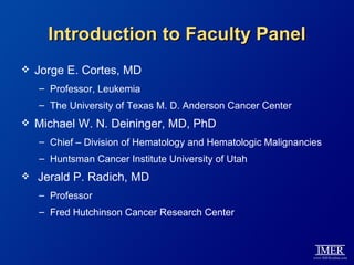 Introduction to Faculty Panel
   Jorge E. Cortes, MD
    – Professor, Leukemia
    – The University of Texas M. D. Anderson Cancer Center
   Michael W. N. Deininger, MD, PhD
    – Chief – Division of Hematology and Hematologic Malignancies
    – Huntsman Cancer Institute University of Utah
   Jerald P. Radich, MD
    – Professor
    – Fred Hutchinson Cancer Research Center
 