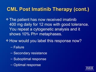 CML Post Imatinib Therapy (cont.)
 Thepatient has now received imatinib
 400 mg daily for 12 mos with good tolerance.
 You repeat a cytogenetic analysis and it
 shows 10% Ph+ metaphases.
 How   would you label this response now?
  – Failure
  – Secondary resistance
  – Suboptimal response
  – Optimal response
 