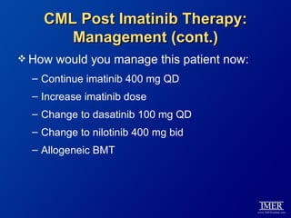 CML Post Imatinib Therapy:
       Management (cont.)
 How   would you manage this patient now:
  – Continue imatinib 400 mg QD
  – Increase imatinib dose
  – Change to dasatinib 100 mg QD
  – Change to nilotinib 400 mg bid
  – Allogeneic BMT
 