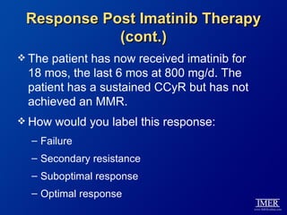 Response Post Imatinib Therapy
            (cont.)
 The patient has now received imatinib for
 18 mos, the last 6 mos at 800 mg/d. The
 patient has a sustained CCyR but has not
 achieved an MMR.
 How   would you label this response:
  – Failure
  – Secondary resistance
  – Suboptimal response
  – Optimal response
 