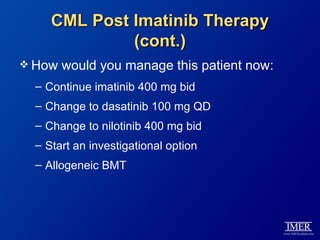 CML Post Imatinib Therapy
              (cont.)
 How   would you manage this patient now:
  – Continue imatinib 400 mg bid
  – Change to dasatinib 100 mg QD
  – Change to nilotinib 400 mg bid
  – Start an investigational option
  – Allogeneic BMT
 