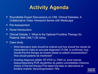 Activity Agenda
   Roundtable Expert Discussions on CML Clinical Debates: A
    Collaborative Video Viewpoint Series with Medscape
   Pre-Assessment
   Panel Introduction
   Clinical Debate 1: What Is the Optimal Frontline Therapy for
    Patients With CML? (30 mins)
   Case study
     – What laboratory tests should be ordered and how should the results be
       interpreted to make an accurate diagnosis? If CML is confirmed, how
       should first-line therapy be chosen based on patient characteristics?
       How should patients be monitored?
     – Avoiding diagnosis pitfalls: RT-PCR vs. FISH vs. bone marrow
       biopsyInterpreting PCR resultsHow do patient comorbidities influence
       choice of first-line therapy?The latest trial data on alternatives to
       frontline imatinib: Second-generation TKIs
 