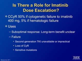Is There a Role for Imatinib
                            Dose Escalation?
         CCyR     50% if cytogenetic failure to imatinib
              400 mg, 5% if hematologic failure
         Uses

                – Suboptimal response: Long-term benefit unclear
                – Failure
                       • Second generation TKI unavailable or impractical
                       • Loss of CyR
                       • Sensitive mutations


Breccia et al, 2011.
 